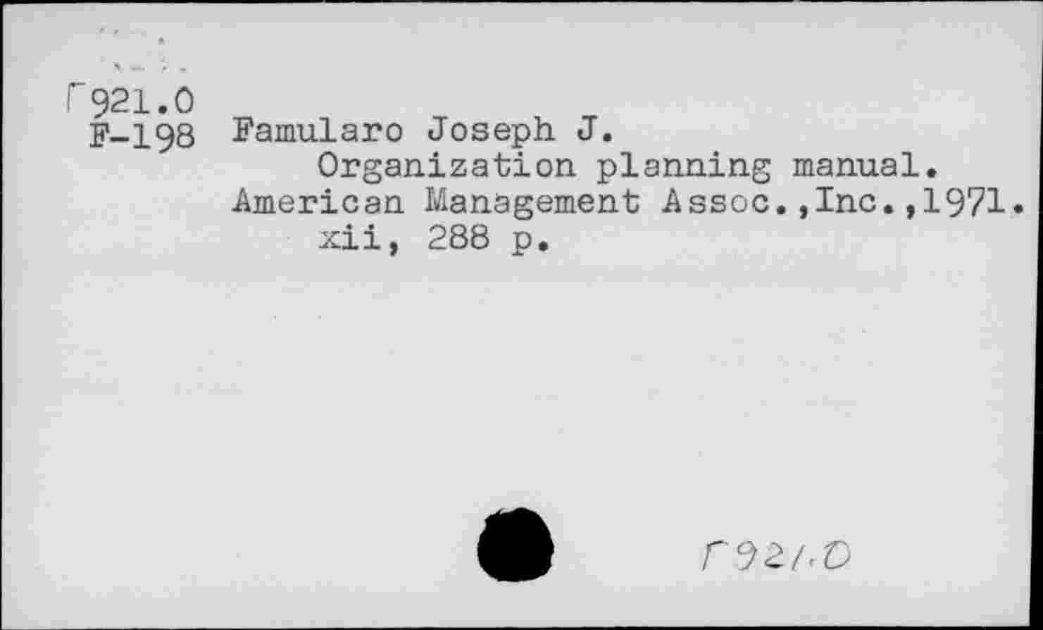 ﻿r921.0
F-I98 Famularo Joseph J.
Organization planning manual. American Management Assoc.,Inc.,1971.
xii, 288 p.
